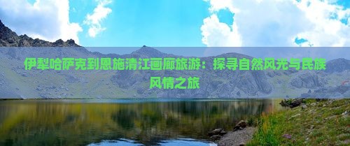 伊犁哈萨克到恩施清江画廊旅游：探寻自然风光与民族风情之旅