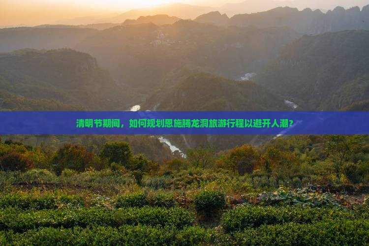 清明节期间，如何规划恩施腾龙洞旅游行程以避开人潮？