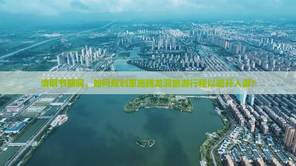 清明节期间，如何规划恩施腾龙洞旅游行程以避开人潮？