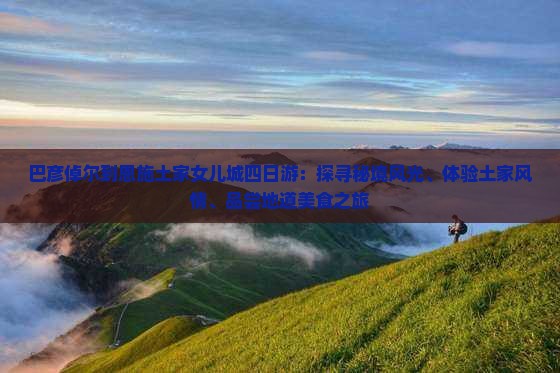 巴彦倬尔到恩施土家女儿城四日游：探寻秘境风光、体验土家风情、品尝地道美食之旅