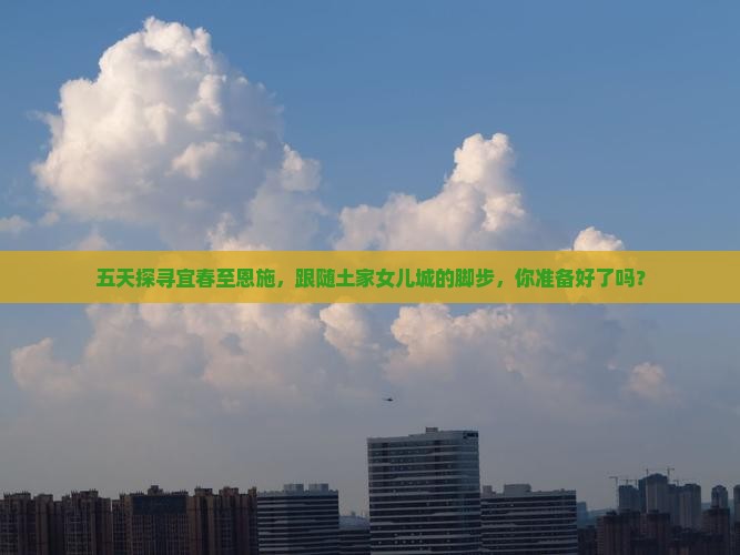 五天探寻宜春至恩施，跟随土家女儿城的脚步，你准备好了吗？