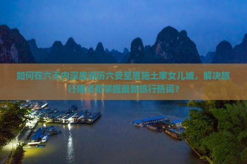 如何在六天内深度游历六安至恩施土家女儿城，解决旅行痛点和掌握最新旅行热词？