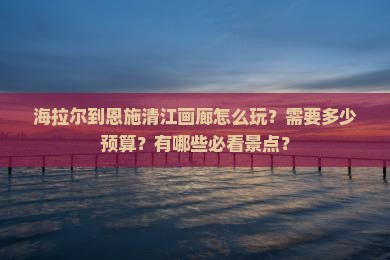 海拉尔到恩施清江画廊怎么玩？需要多少预算？有哪些必看景点？