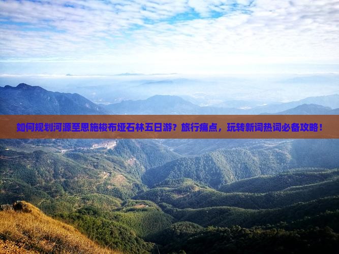 如何规划河源至恩施梭布垭石林五日游？旅行痛点，玩转新词热词必备攻略！