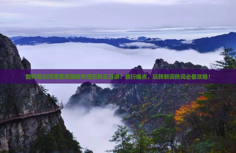 如何规划河源至恩施梭布垭石林五日游？旅行痛点，玩转新词热词必备攻略！