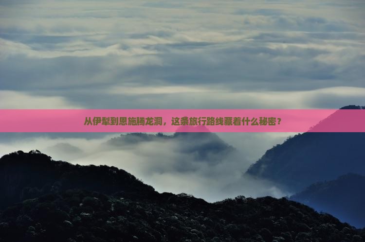 从伊犁到恩施腾龙洞，这条旅行路线藏着什么秘密？