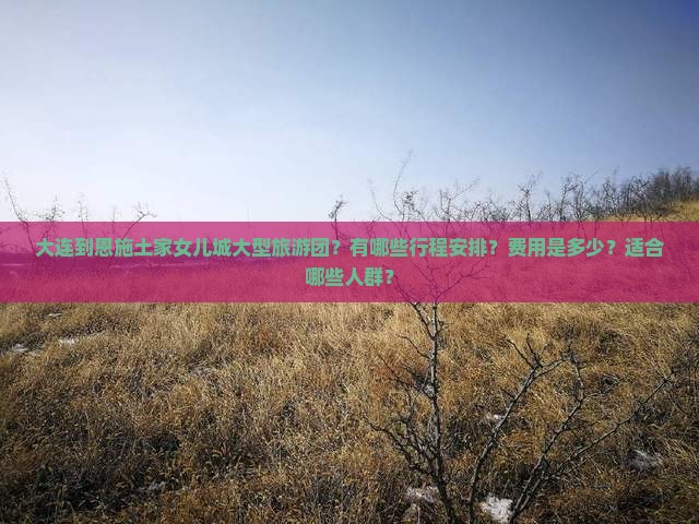 大连到恩施土家女儿城大型旅游团？有哪些行程安排？费用是多少？适合哪些人群？