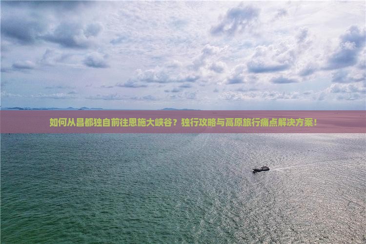 如何从昌都独自前往恩施大峡谷？独行攻略与高原旅行痛点解决方案！