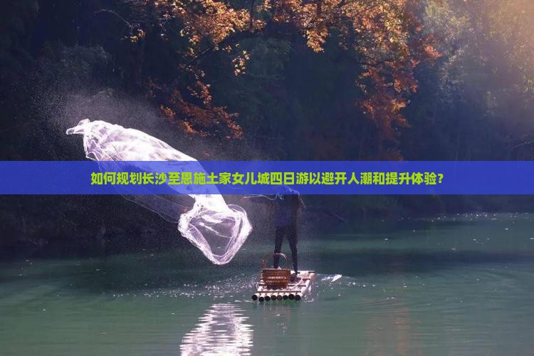 如何规划长沙至恩施土家女儿城四日游以避开人潮和提升体验？