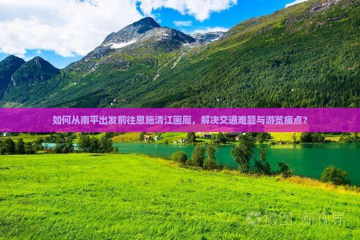 如何从南平出发前往恩施清江画廊，解决交通难题与游览痛点？