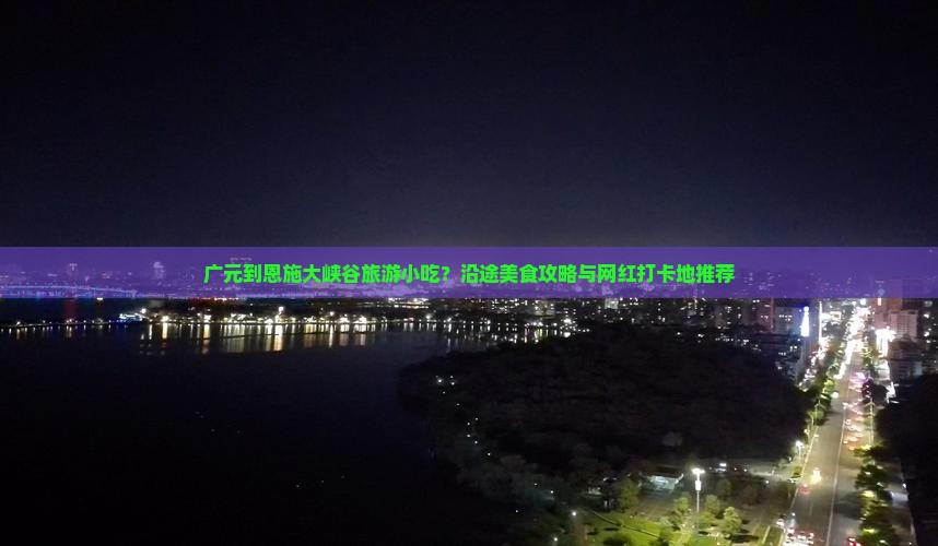 广元到恩施大峡谷旅游小吃？沿途美食攻略与网红打卡地推荐