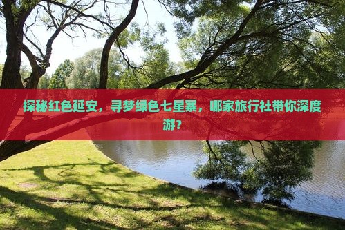 探秘红色延安，寻梦绿色七星寨，哪家旅行社带你深度游？