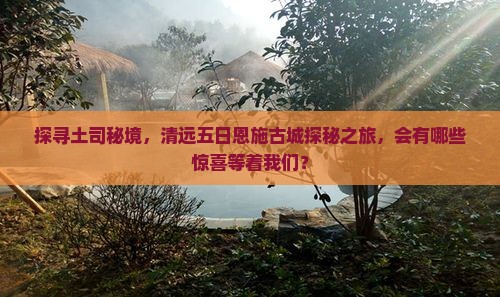 探寻土司秘境，清远五日恩施古城探秘之旅，会有哪些惊喜等着我们？