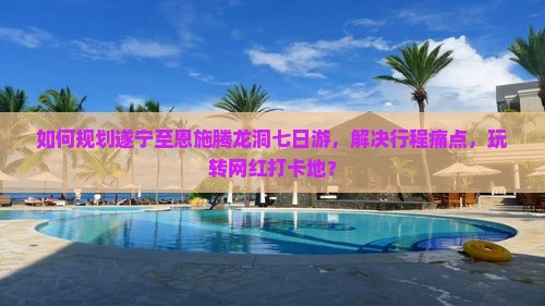 如何规划遂宁至恩施腾龙洞七日游，解决行程痛点，玩转网红打卡地？