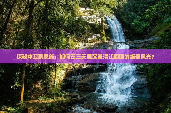 探秘中卫到恩施：如何在三天里沉浸清江画廊的绝美风光？