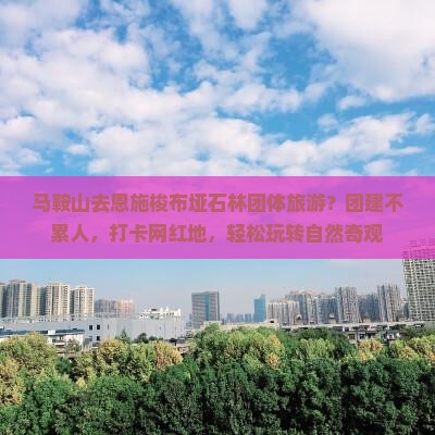 马鞍山去恩施梭布垭石林团体旅游？团建不累人，打卡网红地，轻松玩转自然奇观