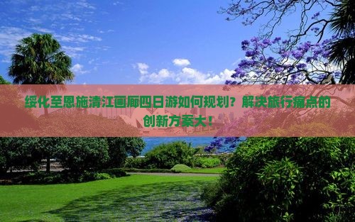 绥化至恩施清江画廊四日游如何规划？解决旅行痛点的创新方案大！