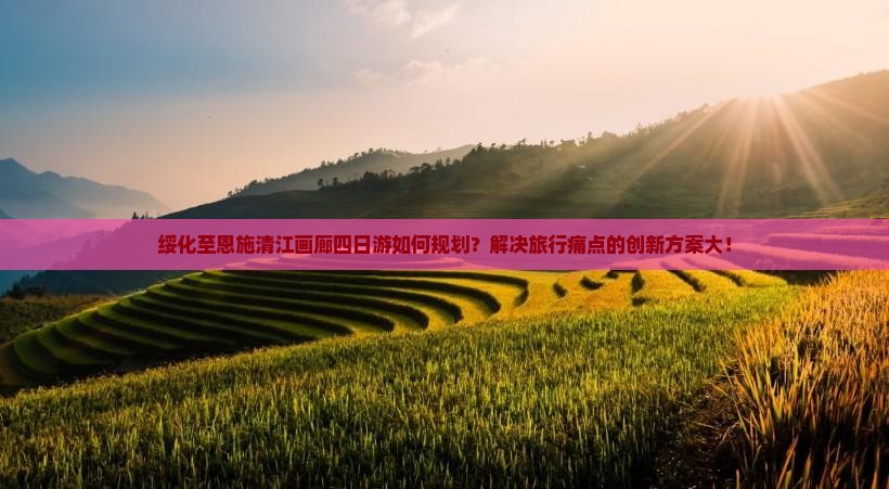 绥化至恩施清江画廊四日游如何规划？解决旅行痛点的创新方案大！
