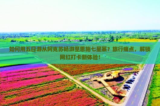 如何用五日游从阿克苏畅游至恩施七星寨？旅行痛点，解锁网红打卡新体验！