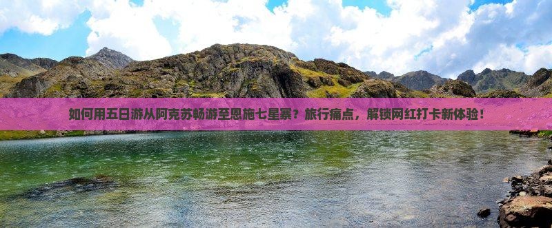 如何用五日游从阿克苏畅游至恩施七星寨？旅行痛点，解锁网红打卡新体验！