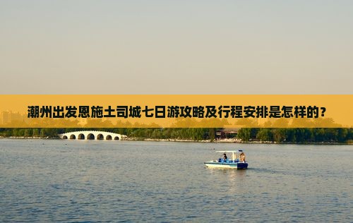 潮州出发恩施土司城七日游攻略及行程安排是怎样的？