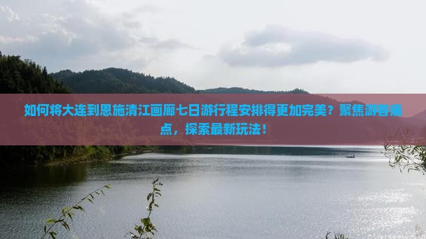 如何将大连到恩施清江画廊七日游行程安排得更加完美？聚焦游客痛点，探索最新玩法！