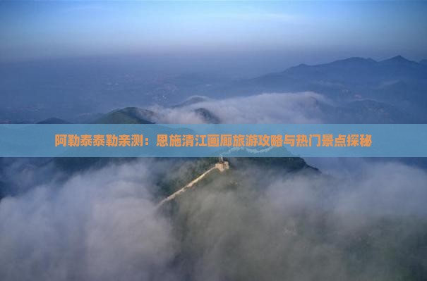 阿勒泰泰勒亲测：恩施清江画廊旅游攻略与热门景点探秘
