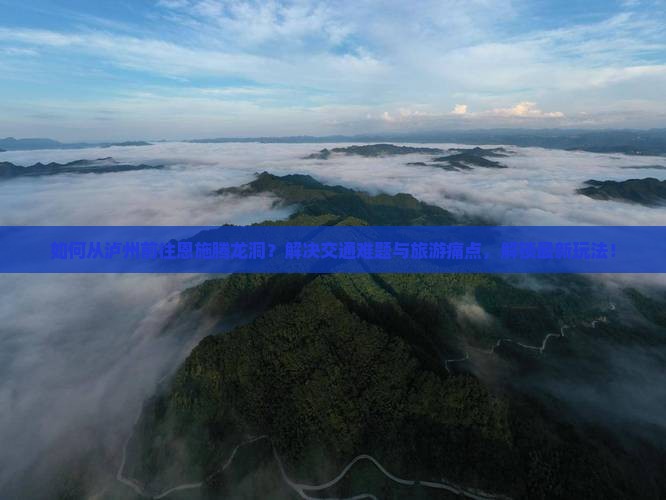 如何从泸州前往恩施腾龙洞？解决交通难题与旅游痛点，解锁最新玩法！
