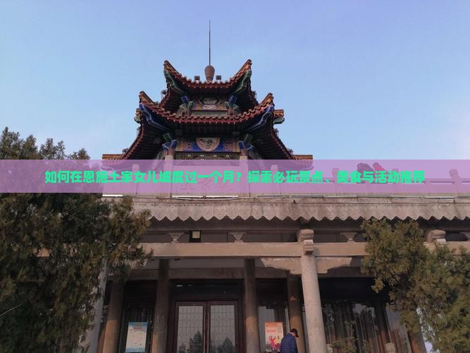 如何在恩施土家女儿城度过一个月？探索必玩景点、美食与活动推荐