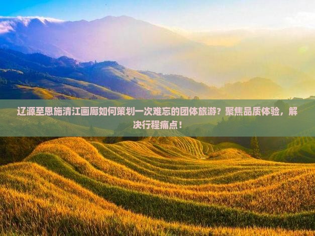 辽源至恩施清江画廊如何策划一次难忘的团体旅游？聚焦品质体验，解决行程痛点！
