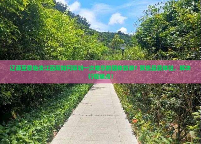 辽源至恩施清江画廊如何策划一次难忘的团体旅游？聚焦品质体验，解决行程痛点！