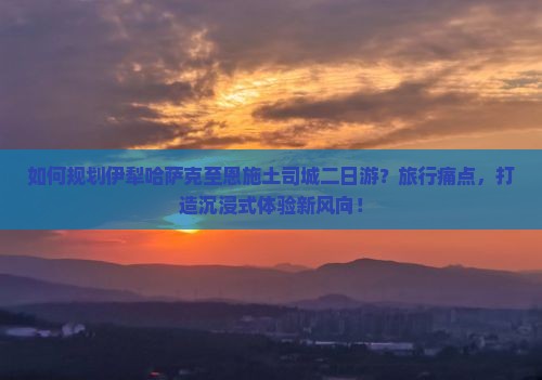 如何规划伊犁哈萨克至恩施土司城二日游？旅行痛点，打造沉浸式体验新风向！