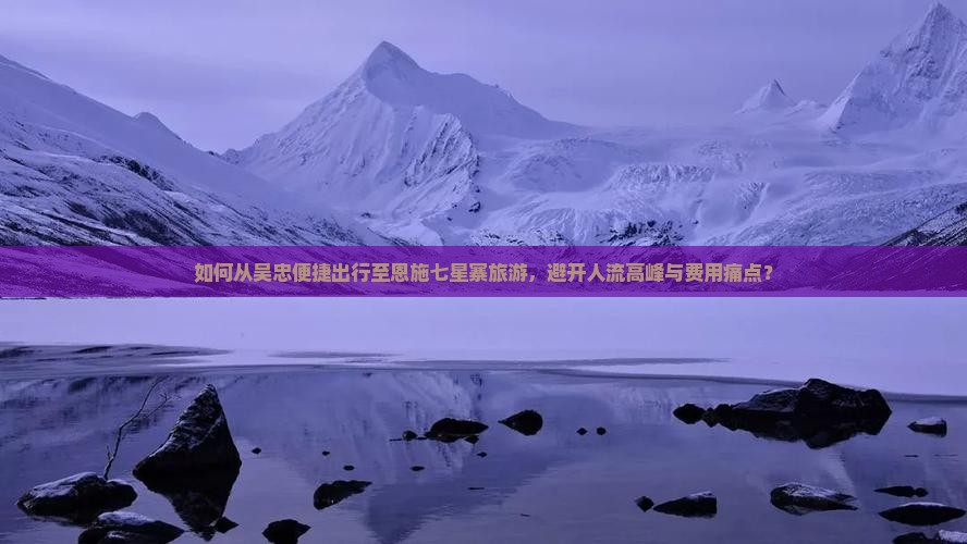 如何从吴忠便捷出行至恩施七星寨旅游，避开人流高峰与费用痛点？