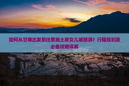 如何从甘南出发前往恩施土家女儿城旅游？行程规划及必备攻略详解