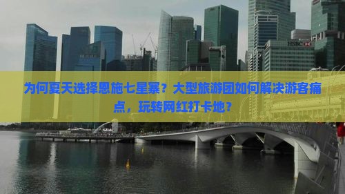 为何夏天选择恩施七星寨？大型旅游团如何解决游客痛点，玩转网红打卡地？