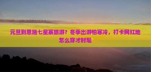 元旦到恩施七星寨旅游？冬季出游怕寒冷，打卡网红地怎么穿才时髦