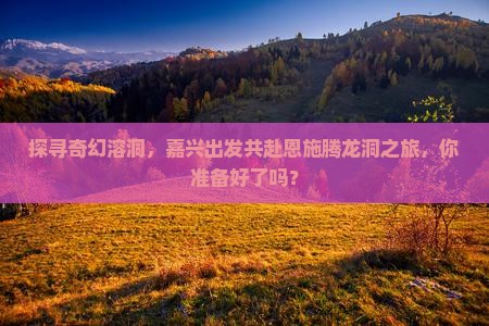 探寻奇幻溶洞，嘉兴出发共赴恩施腾龙洞之旅，你准备好了吗？