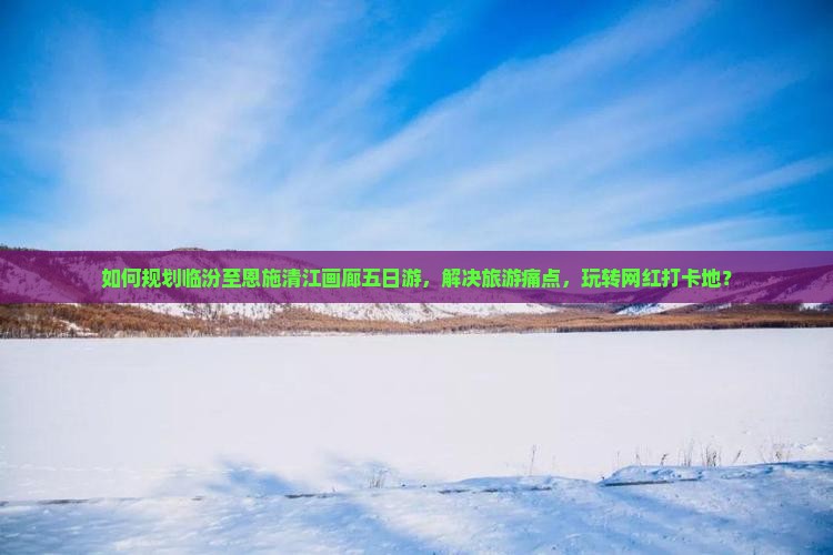 如何规划临汾至恩施清江画廊五日游，解决旅游痛点，玩转网红打卡地？