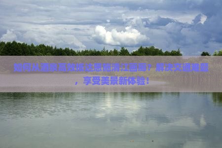 如何从酒泉高效抵达恩施清江画廊？解决交通难题，享受美景新体验！