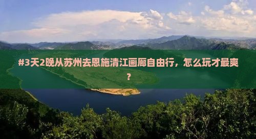 #3天2晚从苏州去恩施清江画廊自由行，怎么玩才最爽？