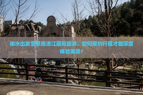 衡水出发至恩施清江画廊旅游，如何规划行程才能深度体验美景？