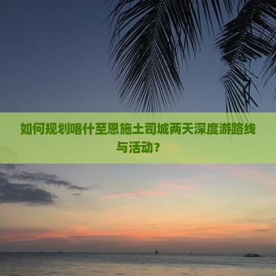 如何规划喀什至恩施土司城两天深度游路线与活动？