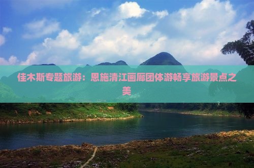 佳木斯专题旅游：恩施清江画廊团体游畅享旅游景点之美