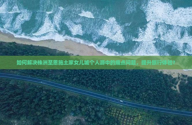如何解决株洲至恩施土家女儿城个人游中的痛点问题，提升旅行体验？