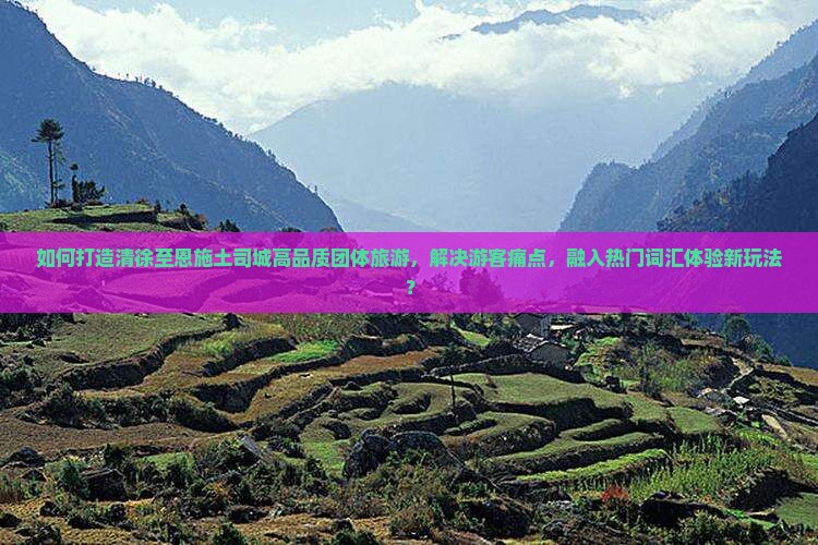 如何打造清徐至恩施土司城高品质团体旅游，解决游客痛点，融入热门词汇体验新玩法？