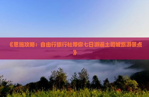 《恩施攻略：自由行旅行社带你七日游遍土司城旅游景点》