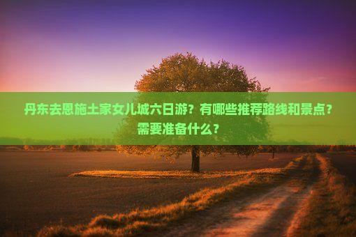 丹东去恩施土家女儿城六日游？有哪些推荐路线和景点？需要准备什么？