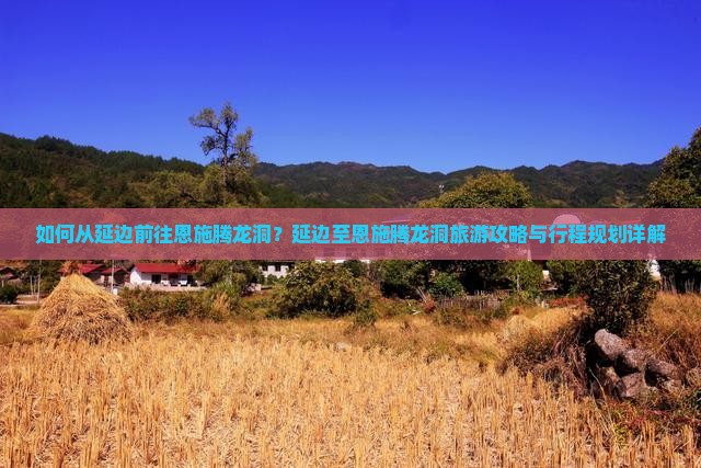 如何从延边前往恩施腾龙洞？延边至恩施腾龙洞旅游攻略与行程规划详解