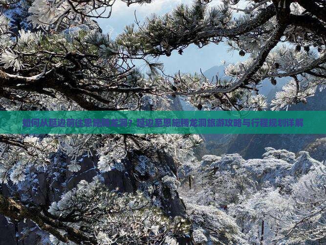 如何从延边前往恩施腾龙洞？延边至恩施腾龙洞旅游攻略与行程规划详解