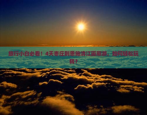 旅行小白必看！4天枣庄到恩施清江画廊游，如何轻松玩转？